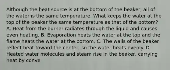 Although the heat source is at the bottom of the beaker, all of the water is the same temperature. What keeps the water at the top of the beaker the same temperature as that of the bottom? A. Heat from the burner radiates through the liquid and causes even heating. B. Evaporation heats the water at the top and the flame heats the water at the bottom. C. The walls of the beaker reflect heat toward the center, so the water heats evenly. D. Heated water molecules and steam rise in the beaker, carrying heat by conve