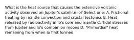 What is the heat source that causes the extensive volcanic activity observed on Jupiter's satellite Io? Select one: A. Frictional heating by mantle convection and crustal tectonics B. Heat released by radioactivity in Io's core and mantle C. Tidal stresses from Jupiter and Io's companion moons D. "Primordial" heat remaining from when Io first formed