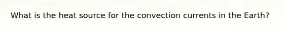 What is the heat source for the convection currents in the Earth?