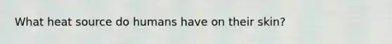 What heat source do humans have on their skin?