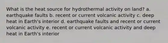 What is the heat source for hydrothermal activity on land? a. earthquake faults b. recent or current volcanic activity c. deep heat in Earth's interior d. earthquake faults and recent or current volcanic activity e. recent or current volcanic activity and deep heat in Earth's interior