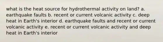 what is the heat source for hydrothermal activity on land? a. earthquake faults b. recent or current volcanic activity c. deep heat in Earth's interior d. earthquake faults and recent or current volcanic activity e. recent or current volcanic activity and deep heat in Earth's interior