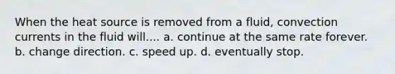 When the heat source is removed from a fluid, convection currents in the fluid will.... a. continue at the same rate forever. b. change direction. c. speed up. d. eventually stop.
