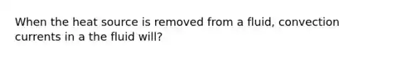 When the heat source is removed from a fluid, convection currents in a the fluid will?