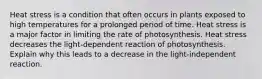 Heat stress is a condition that often occurs in plants exposed to high temperatures for a prolonged period of time. Heat stress is a major factor in limiting the rate of photosynthesis. Heat stress decreases the light-dependent reaction of photosynthesis. Explain why this leads to a decrease in the light-independent reaction.