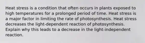 Heat stress is a condition that often occurs in plants exposed to high temperatures for a prolonged period of time. Heat stress is a major factor in limiting the rate of photosynthesis. Heat stress decreases the light-dependent reaction of photosynthesis. Explain why this leads to a decrease in the light-independent reaction.