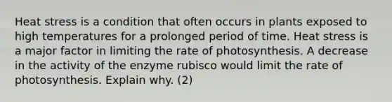 Heat stress is a condition that often occurs in plants exposed to high temperatures for a prolonged period of time. Heat stress is a major factor in limiting the rate of photosynthesis. A decrease in the activity of the enzyme rubisco would limit the rate of photosynthesis. Explain why. (2)