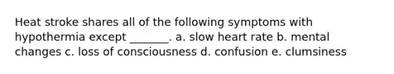 Heat stroke shares all of the following symptoms with hypothermia except _______. a. slow heart rate b. mental changes c. loss of consciousness d. confusion e. clumsiness