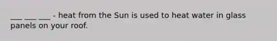 ___ ___ ___ - heat from the Sun is used to heat water in glass panels on your roof.