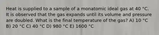 Heat is supplied to a sample of a monatomic ideal gas at 40 °C. It is observed that the gas expands until its volume and pressure are doubled. What is the final temperature of the gas? A) 10 °C B) 20 °C C) 40 °C D) 980 °C E) 1600 °C