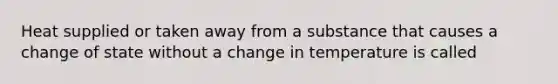 Heat supplied or taken away from a substance that causes a change of state without a change in temperature is called