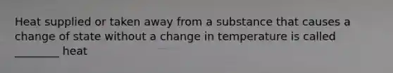 Heat supplied or taken away from a substance that causes a change of state without a change in temperature is called ________ heat