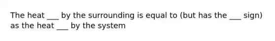 The heat ___ by the surrounding is equal to (but has the ___ sign) as the heat ___ by the system