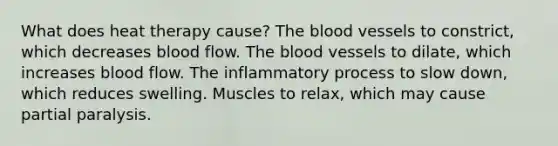 What does heat therapy cause? The blood vessels to constrict, which decreases blood flow. The blood vessels to dilate, which increases blood flow. The inflammatory process to slow down, which reduces swelling. Muscles to relax, which may cause partial paralysis.