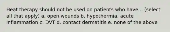 Heat therapy should not be used on patients who have... (select all that apply) a. open wounds b. hypothermia, acute inflammation c. DVT d. contact dermatitis e. none of the above