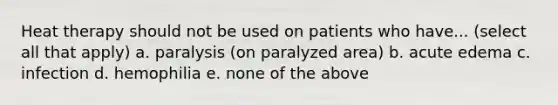 Heat therapy should not be used on patients who have... (select all that apply) a. paralysis (on paralyzed area) b. acute edema c. infection d. hemophilia e. none of the above