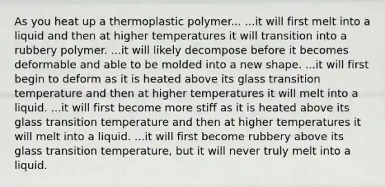 As you heat up a thermoplastic polymer... ...it will first melt into a liquid and then at higher temperatures it will transition into a rubbery polymer. ...it will likely decompose before it becomes deformable and able to be molded into a new shape. ...it will first begin to deform as it is heated above its glass transition temperature and then at higher temperatures it will melt into a liquid. ...it will first become more stiff as it is heated above its glass transition temperature and then at higher temperatures it will melt into a liquid. ...it will first become rubbery above its glass transition temperature, but it will never truly melt into a liquid.