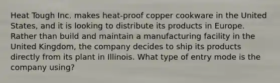 Heat Tough Inc. makes heat-proof copper cookware in the United States, and it is looking to distribute its products in Europe. Rather than build and maintain a manufacturing facility in the United Kingdom, the company decides to ship its products directly from its plant in Illinois. What type of entry mode is the company using?