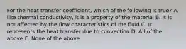 For the heat transfer coefficient, which of the following is true? A. like thermal conductivity, it is a property of the material B. It is not affected by the flow characteristics of the fluid C. It represents the heat transfer due to convection D. All of the above E. None of the above