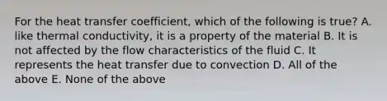 For the heat transfer coefficient, which of the following is true? A. like thermal conductivity, it is a property of the material B. It is not affected by the flow characteristics of the fluid C. It represents the heat transfer due to convection D. All of the above E. None of the above