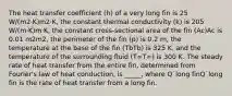 The heat transfer coefficient (h) of a very long fin is 25 W/(m2·K)m2·K, the constant thermal conductivity (k) is 205 W/(m·K)m·K, the constant cross-sectional area of the fin (Ac)Ac is 0.01 m2m2, the perimeter of the fin (p) is 0.2 m, the temperature at the base of the fin (TbTb) is 325 K, and the temperature of the surrounding fluid (T∞T∞) is 300 K. The steady rate of heat transfer from the entire fin, determined from Fourier's law of heat conduction, is _____, where Q˙long finQ˙long fin is the rate of heat transfer from a long fin.