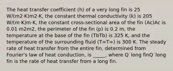 The heat transfer coefficient (h) of a very long fin is 25 W/(m2·K)m2·K, the constant thermal conductivity (k) is 205 W/(m·K)m·K, the constant cross-sectional area of the fin (Ac)Ac is 0.01 m2m2, the perimeter of the fin (p) is 0.2 m, the temperature at the base of the fin (TbTb) is 325 K, and the temperature of the surrounding fluid (T∞T∞) is 300 K. The steady rate of heat transfer from the entire fin, determined from Fourier's law of heat conduction, is _____, where Q˙long finQ˙long fin is the rate of heat transfer from a long fin.