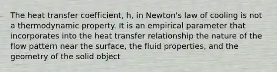 The heat transfer coefficient, h, in Newton's law of cooling is not a thermodynamic property. It is an empirical parameter that incorporates into the heat transfer relationship the nature of the flow pattern near the surface, the fluid properties, and the geometry of the solid object