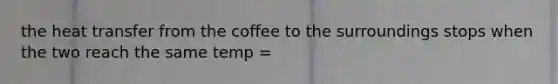 the heat transfer from the coffee to the surroundings stops when the two reach the same temp =