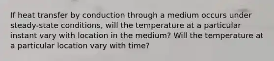 If heat transfer by conduction through a medium occurs under steady-state conditions, will the temperature at a particular instant vary with location in the medium? Will the temperature at a particular location vary with time?