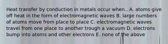 Heat transfer by conduction in metals occur when.. A. atoms give off heat in the form of electromagnetic waves B. large numbers of atoms move from place to place C. electromagnetic waves travel from one place to another trough a vacuum D. electrons bump into atoms and other electrons E. none of the above