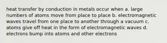 heat transfer by conduction in metals occur when a. large numbers of atoms move from place to place b. electromagnetic waves travel from one place to another through a vacuum c. atoms give off heat in the form of electromagnetic waves d. electrons bump into atoms and other electrons