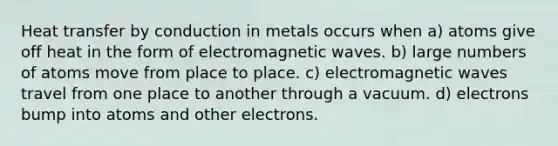 Heat transfer by conduction in metals occurs when a) atoms give off heat in the form of electromagnetic waves. b) large numbers of atoms move from place to place. c) electromagnetic waves travel from one place to another through a vacuum. d) electrons bump into atoms and other electrons.