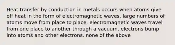 Heat transfer by conduction in metals occurs when atoms give off heat in the form of electromagnetic waves. large numbers of atoms move from place to place. electromagnetic waves travel from one place to another through a vacuum. electrons bump into atoms and other electrons. none of the above