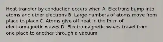 Heat transfer by conduction occurs when A. Electrons bump into atoms and other electrons B. Large numbers of atoms move from place to place C. Atoms give off heat in the form of electromagnetic waves D. Electromagnetic waves travel from one place to another through a vacuum