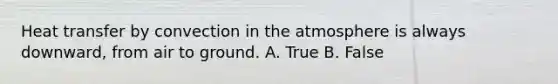 Heat transfer by convection in the atmosphere is always downward, from air to ground. A. True B. False