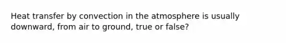 Heat transfer by convection in the atmosphere is usually downward, from air to ground, true or false?