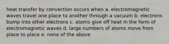 heat transfer by convection occurs when a. electromagnetic waves travel one place to another through a vacuum b. electrons bump into other electrons c. atoms give off heat in the form of electromagnetic waves d. large numbers of atoms move from place to place e. none of the above