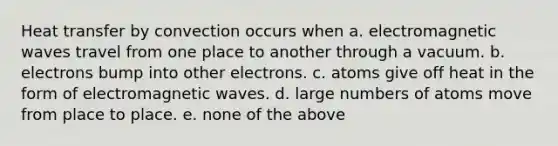 Heat transfer by convection occurs when a. electromagnetic waves travel from one place to another through a vacuum. b. electrons bump into other electrons. c. atoms give off heat in the form of electromagnetic waves. d. large numbers of atoms move from place to place. e. none of the above