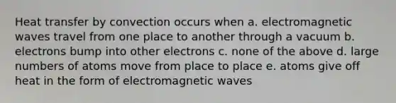 Heat transfer by convection occurs when a. electromagnetic waves travel from one place to another through a vacuum b. electrons bump into other electrons c. none of the above d. large numbers of atoms move from place to place e. atoms give off heat in the form of electromagnetic waves