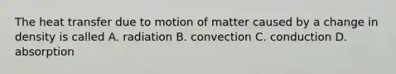 The heat transfer due to motion of matter caused by a change in density is called A. radiation B. convection C. conduction D. absorption