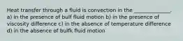 Heat transfer through a fluid is convection in the ______________. a) in the presence of bulf fluid motion b) in the presence of viscosity difference c) in the absence of temperature difference d) in the absence of bulfk fluid motion