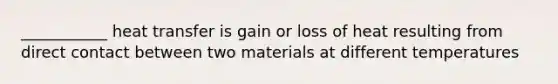 ___________ heat transfer is gain or loss of heat resulting from direct contact between two materials at different temperatures