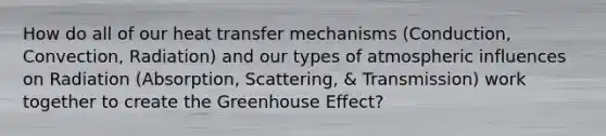 How do all of our heat transfer mechanisms (Conduction, Convection, Radiation) and our types of atmospheric influences on Radiation (Absorption, Scattering, & Transmission) work together to create the Greenhouse Effect?