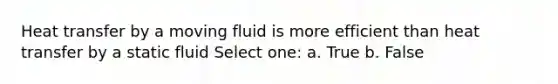 Heat transfer by a moving fluid is more efficient than heat transfer by a static fluid Select one: a. True b. False