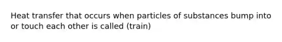 Heat transfer that occurs when particles of substances bump into or touch each other is called (train)