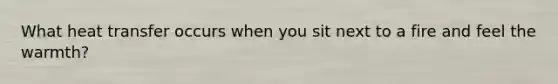 What heat transfer occurs when you sit next to a fire and feel the warmth?