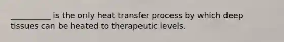 __________ is the only heat transfer process by which deep tissues can be heated to therapeutic levels.