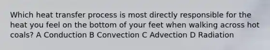 Which heat transfer process is most directly responsible for the heat you feel on the bottom of your feet when walking across hot coals? A Conduction B Convection C Advection D Radiation