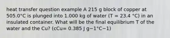 heat transfer question example A 215 g block of copper at 505.0°C is plunged into 1.000 kg of water (T = 23.4 °C) in an insulated container. What will be the final equilibrium T of the water and the Cu? (cCu= 0.385 J g−1°C−1)