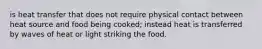 is heat transfer that does not require physical contact between heat source and food being cooked; instead heat is transferred by waves of heat or light striking the food.